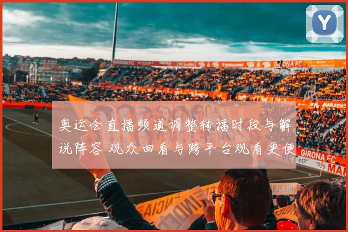 奥运会直播频道调整转播时段与解说阵容 观众回看与跨平台观看更便捷