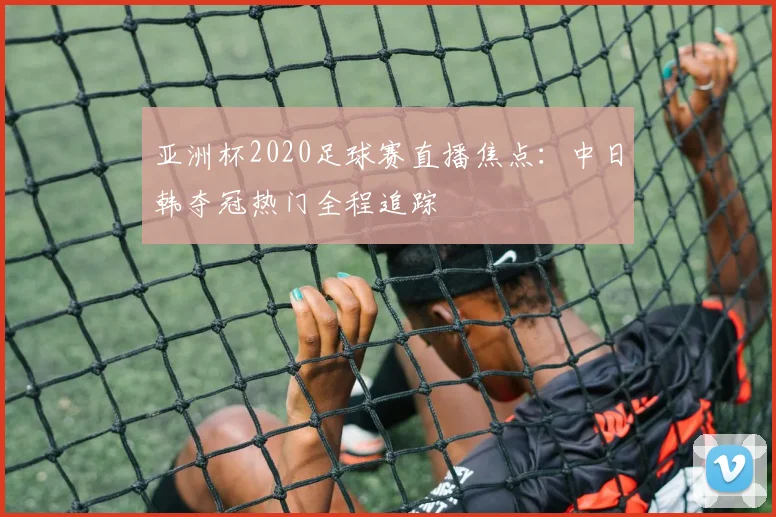 亚洲杯2020足球赛直播焦点：中日韩夺冠热门全程追踪